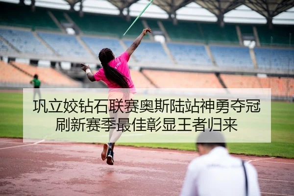 巩立姣钻石联赛奥斯陆站神勇夺冠 刷新赛季最佳彰显王者归来