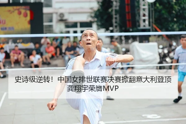 史诗级逆转！中国女排世联赛决赛掀翻意大利登顶 龚翔宇荣膺MVP