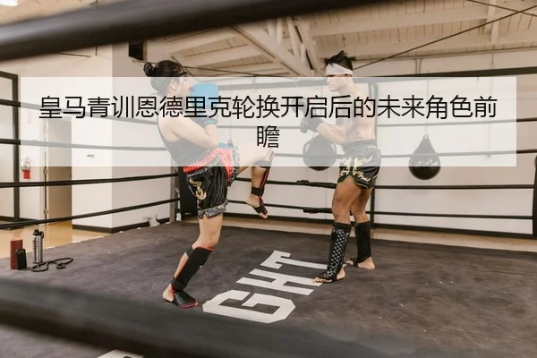 皇马青训恩德里克轮换开启后的未来角色前瞻